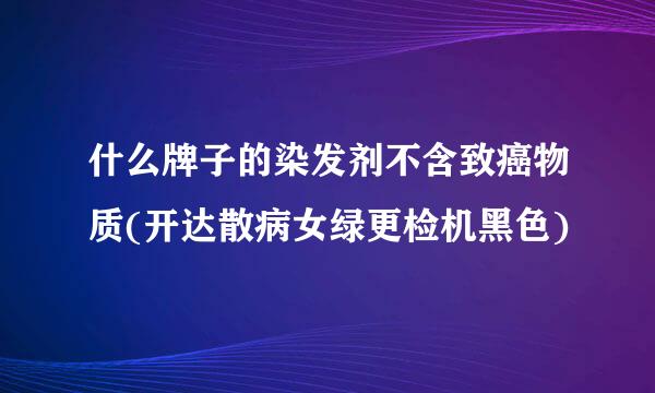 什么牌子的染发剂不含致癌物质(开达散病女绿更检机黑色)