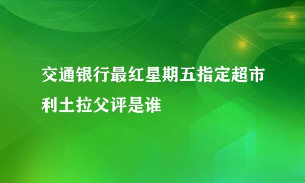 交通银行最红星期五指定超市利土拉父评是谁