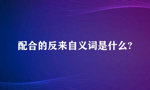 配合的反来自义词是什么?