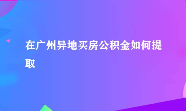 在广州异地买房公积金如何提取