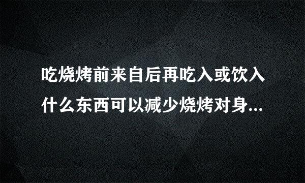 吃烧烤前来自后再吃入或饮入什么东西可以减少烧烤对身体个种的危害?