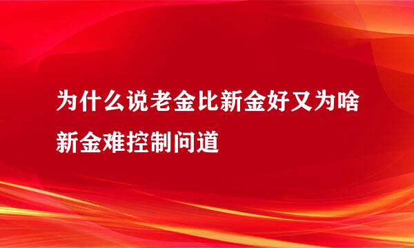 为什么说老金比新金好又为啥新金难控制问道