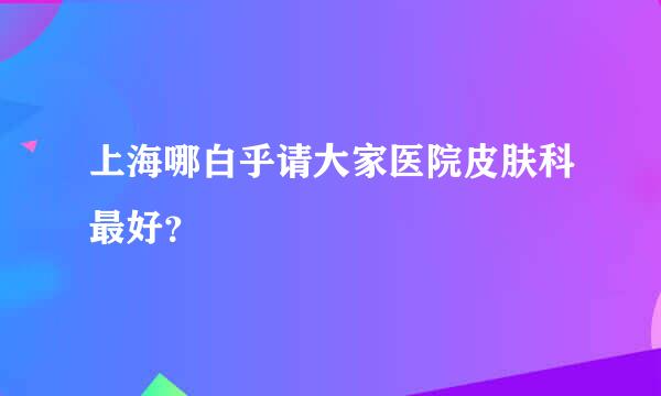 上海哪白乎请大家医院皮肤科最好？