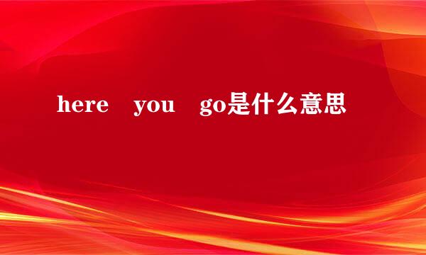 here you go是什么意思