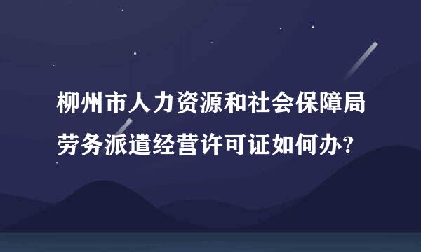 柳州市人力资源和社会保障局劳务派遣经营许可证如何办?