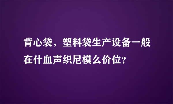 背心袋，塑料袋生产设备一般在什血声织尼模么价位？