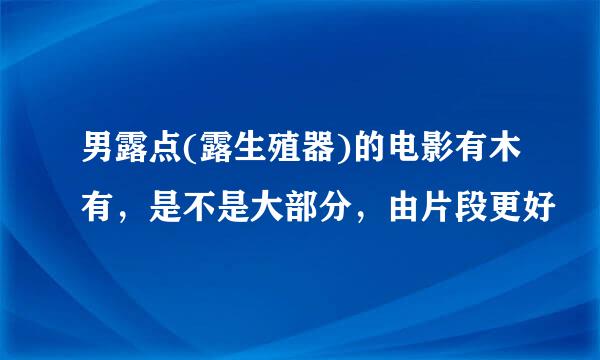 男露点(露生殖器)的电影有木有，是不是大部分，由片段更好