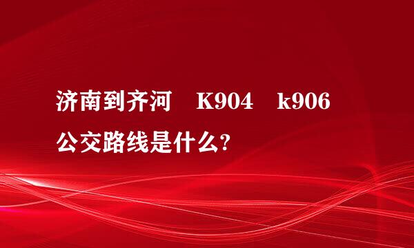 济南到齐河 K904 k906 公交路线是什么?