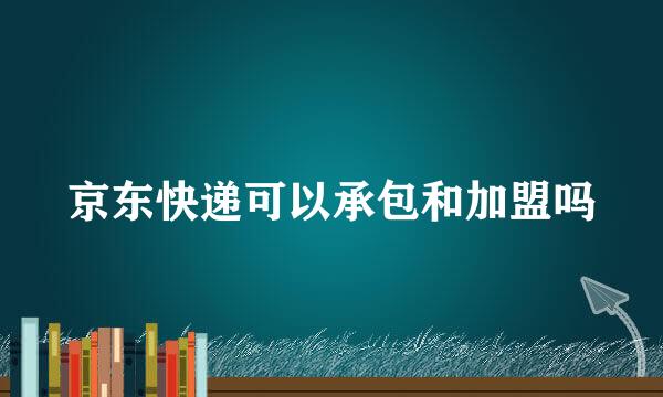 京东快递可以承包和加盟吗