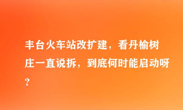 丰台火车站改扩建，看丹榆树庄一直说拆，到底何时能启动呀？