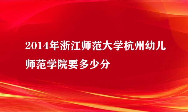 2014年浙江师范大学杭州幼儿师范学院要多少分