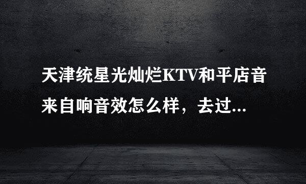 天津统星光灿烂KTV和平店音来自响音效怎么样，去过的朋友详细说一下，谢谢