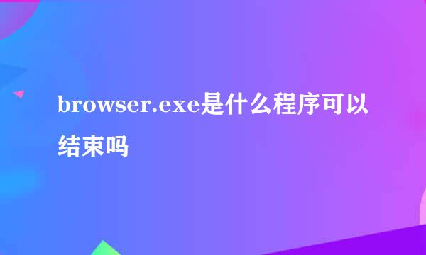 browser.exe是什么程序可以结束吗