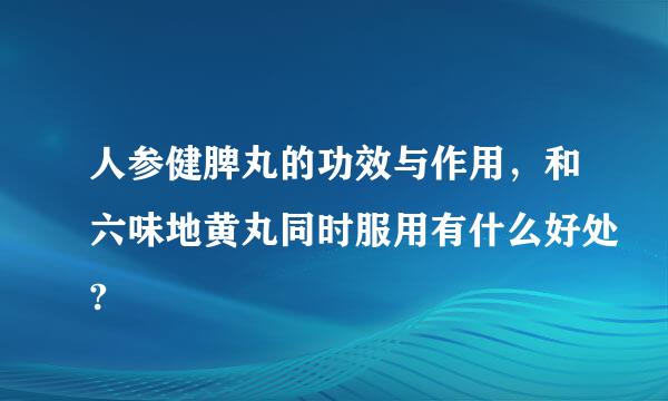 人参健脾丸的功效与作用，和六味地黄丸同时服用有什么好处?