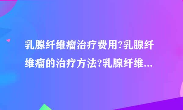 乳腺纤维瘤治疗费用?乳腺纤维瘤的治疗方法?乳腺纤维瘤治疗方法