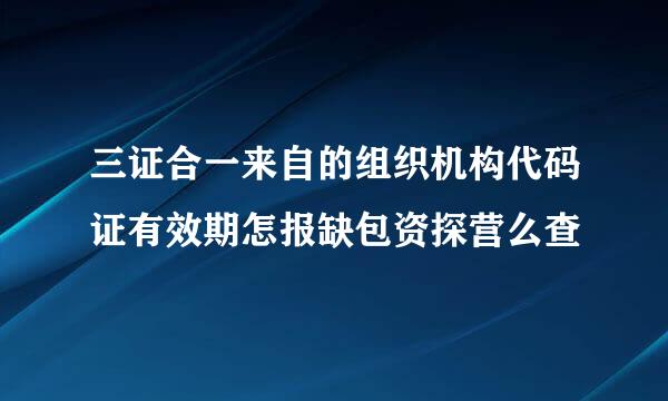 三证合一来自的组织机构代码证有效期怎报缺包资探营么查