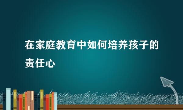 在家庭教育中如何培养孩子的责任心