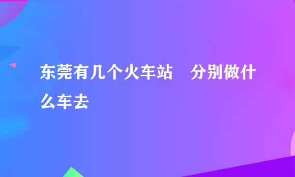 东莞有几个火车站 分别做什么车去