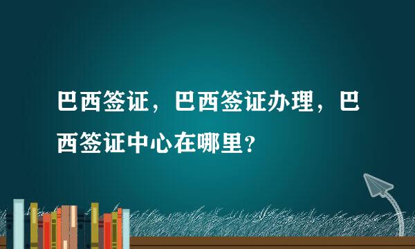 巴西签证，巴西签证办理，巴西签证中心在哪里？