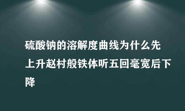 硫酸钠的溶解度曲线为什么先上升赵村般铁体听五回毫宽后下降