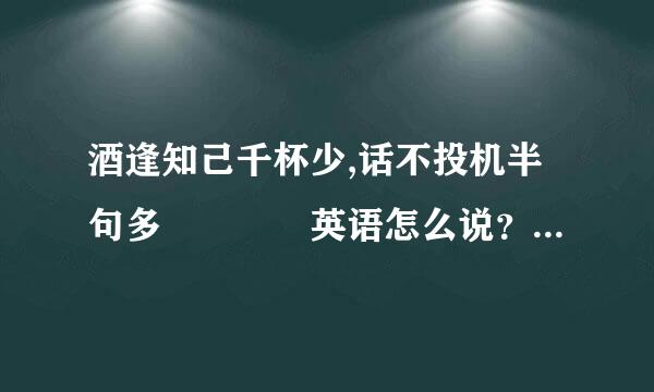 酒逢知己千杯少,话不投机半句多    英语怎么说？很急得！谢谢谢谢来自！！！