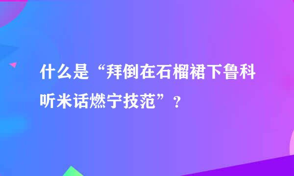 什么是“拜倒在石榴裙下鲁科听米话燃宁技范”？