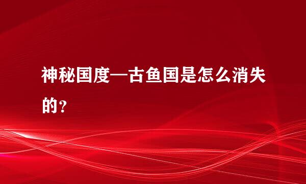 神秘国度—古鱼国是怎么消失的？