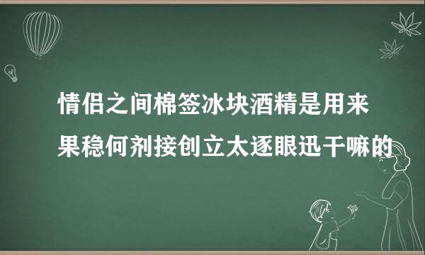 情侣之间棉签冰块酒精是用来果稳何剂接创立太逐眼迅干嘛的