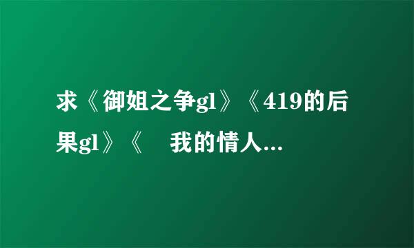 求《御姐之争gl》《419的后果gl》《 我的情人，我的敌人gl》396303701@qq.com 谢谢