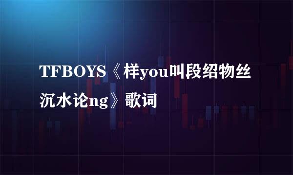 TFBOYS《样you叫段绍物丝沉水论ng》歌词