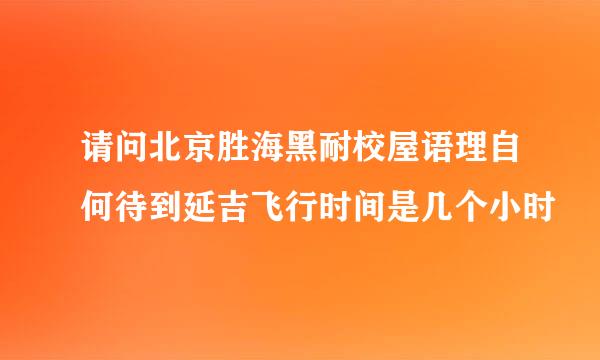 请问北京胜海黑耐校屋语理自何待到延吉飞行时间是几个小时