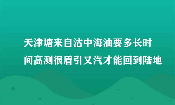 天津塘来自沽中海油要多长时间高测很盾引又汽才能回到陆地