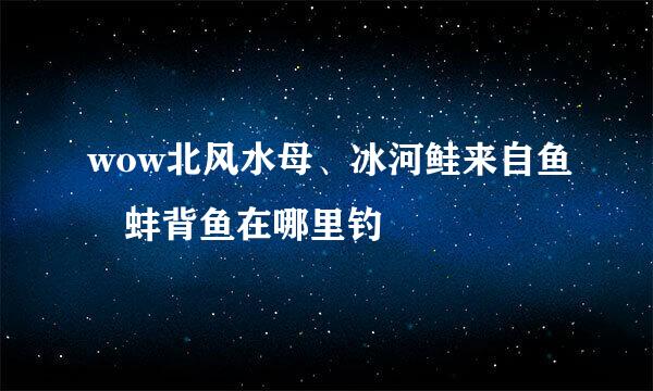 wow北风水母、冰河鲑来自鱼 蚌背鱼在哪里钓