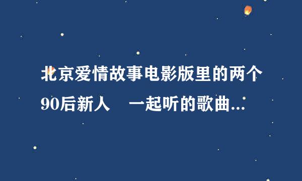 北京爱情故事电影版里的两个90后新人 一起听的歌曲叫什么名字？