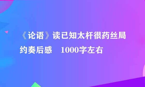 《论语》读已知太杆很药丝局约奏后感 1000字左右