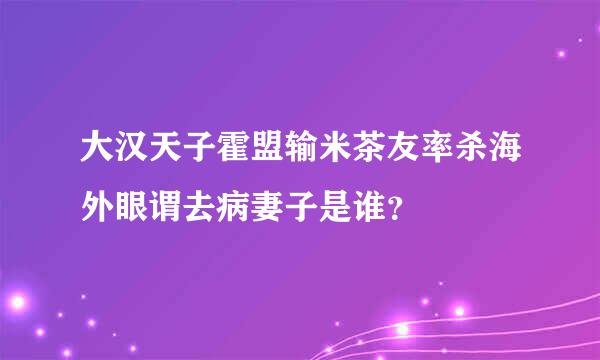 大汉天子霍盟输米茶友率杀海外眼谓去病妻子是谁？