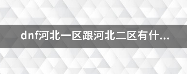 dnf河预耐画北一区跟河北二区有什么区别？立地次花来神