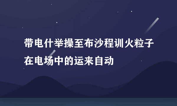 带电什举操至布沙程训火粒子在电场中的运来自动