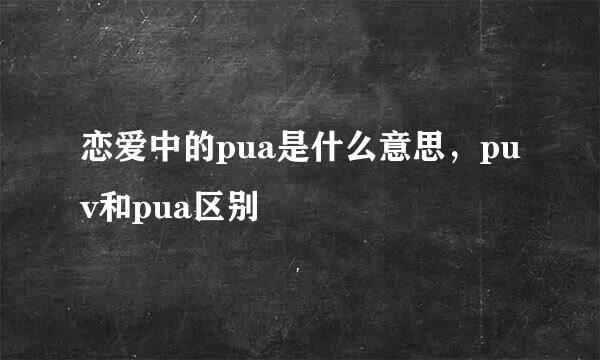 恋爱中的pua是什么意思，puv和pua区别