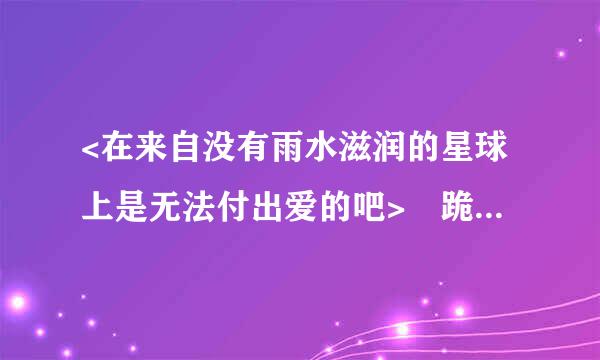 <在来自没有雨水滋润的星球上是无法付出爱的吧> 跪求中文分唱歌词T-T