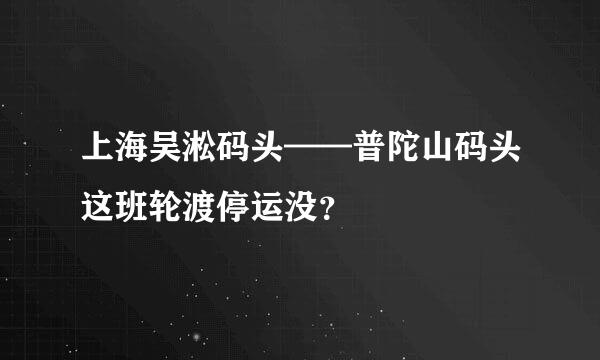 上海吴淞码头——普陀山码头这班轮渡停运没？