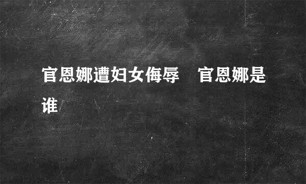 官恩娜遭妇女侮辱 官恩娜是谁