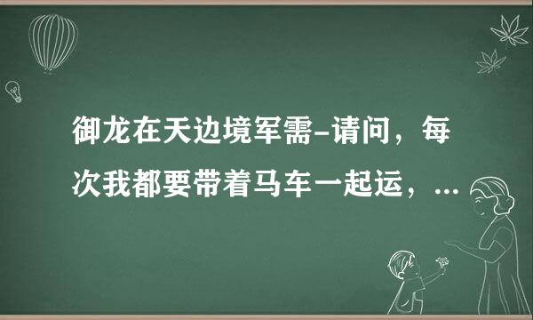 御龙在天边境军需-请问，每次我都要带着马车一起运，我走远了它就停下了、好累。我看好多车都自己跑?求解