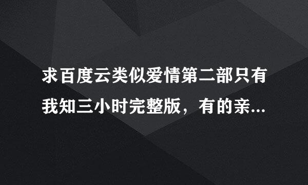 求百度云类似爱情第二部只有我知三小时完整版，有的亲故请发给我链接，拜托了！来自么么扎