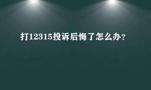 打12315投诉后悔了怎么办？