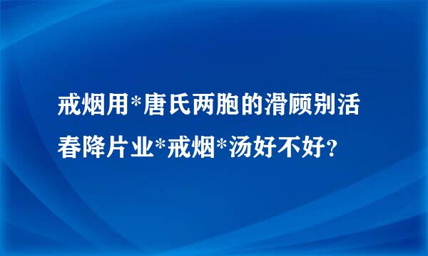 戒烟用*唐氏两胞的滑顾别活春降片业*戒烟*汤好不好？