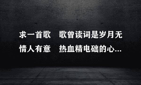 求一首歌 歌曾读词是岁月无情人有意 热血精电础的心不再热 是粤语歌来的