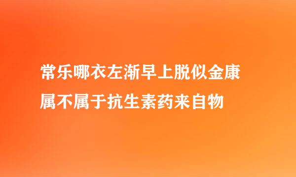 常乐哪衣左渐早上脱似金康 属不属于抗生素药来自物