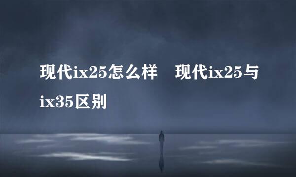 现代ix25怎么样 现代ix25与ix35区别