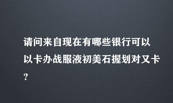 请问来自现在有哪些银行可以以卡办战服液初美石握划对又卡？